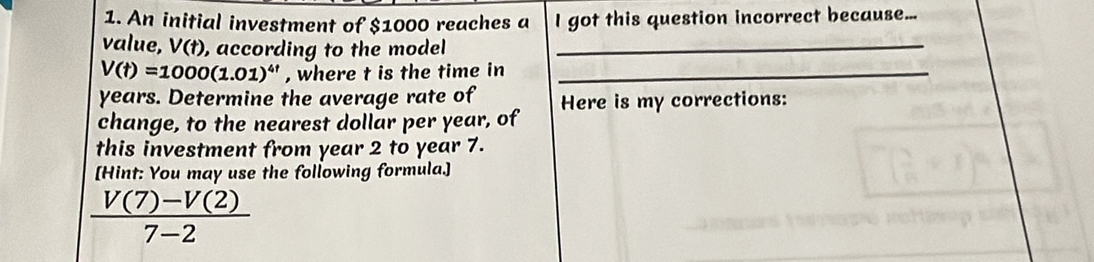 An initial investment of $1000 reaches a I got this question incorrect because... 
value, V(t) , according to the model_
V(t)=1000(1.01)^4t , where t is the time in_
years. Determine the average rate of 
change, to the nearest dollar per year, of Here is my corrections: 
this investment from year 2 to year 7. 
[Hint: You may use the following formula.]
 (V(7)-V(2))/7-2 