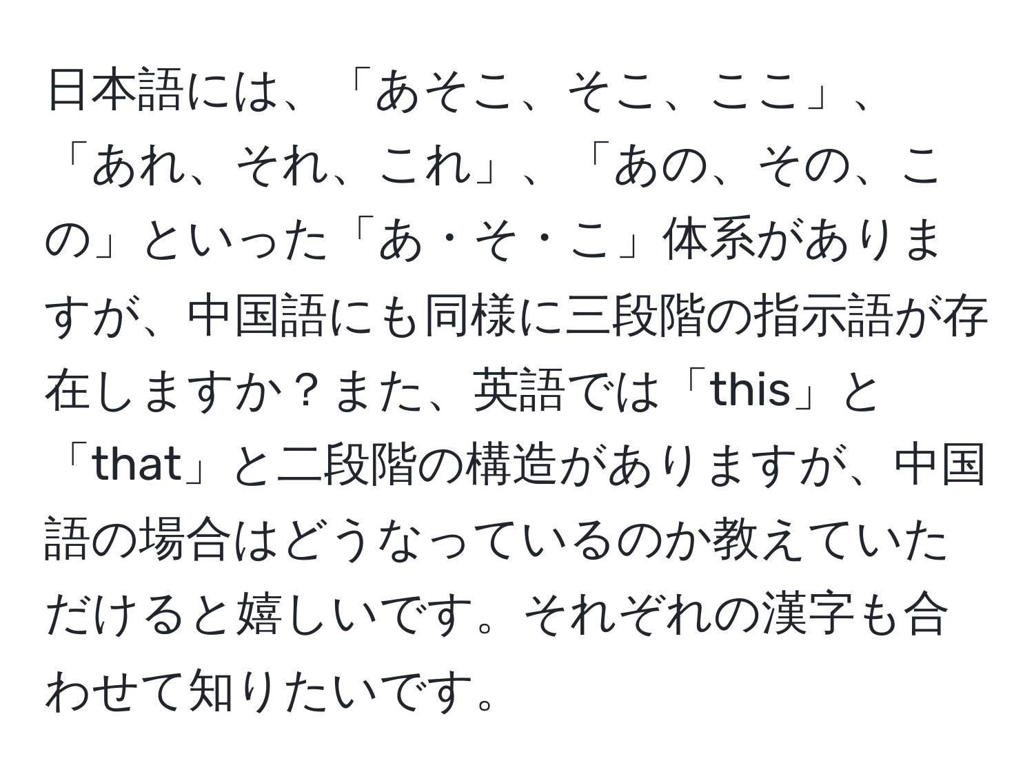 日本語には、「あそこ、そこ、ここ」、「あれ、それ、これ」、「あの、その、この」といった「あ・そ・こ」体系がありますが、中国語にも同様に三段階の指示語が存在しますか？また、英語では「this」と「that」と二段階の構造がありますが、中国語の場合はどうなっているのか教えていただけると嬉しいです。それぞれの漢字も合わせて知りたいです。