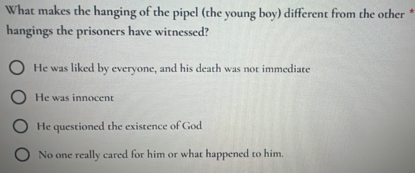 What makes the hanging of the pipel (the young boy) different from the other *
hangings the prisoners have witnessed?
He was liked by everyone, and his death was not immediate
He was innocent
He questioned the existence of God
No one really cared for him or what happened to him.