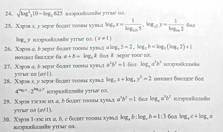 sqrt(log^2_2)10-log _2625 илэрхийлiийн утυыιг 0.1.
25. Χэрэв х, у эерэг бодит тооны хувьд log _9x=frac 1log _1255,log _sqrt(3)y=frac 1log _642 бол
log _xy илэрхийыийн утгыг 0л. (x!= 1)
26. Χэрэв а, р эерэг бодит тооны хувьд alog _25=2,log _2b=log _2(log _52)+1
нθхцθл биеллэг ба a+b=log _5k бол k эерэг тоог ол.
27. Χэрэв а, б эерэг боднт тооны хувьд a^2b^3=1 б0л log _aa^5b^3 илэрхийлυийη
уTгыг 0.I (a!= 1).
28. Χэрэв х, у эерэг бодит тооны хувьд log _2x+log _4y^2=2 нθхцθл биеллэг бол
4^(log _2)x· 2^(log _sqrt(2))y илэрхийπийΗ утгыг ол.
29. Χэрэв тэгээс их а, δ бодит тооны хувьд a^3b^2=1 бол log _aa^3b^2 июрхийιийн
утгыIг Oлī (a!= 1).
30. Χэрэв 1-ээс их а, b, с бодит тооны хувьд log _ab:log _cb=1:3 бол log _ac+log _ca
ыэрхийыийн утгыг οл.