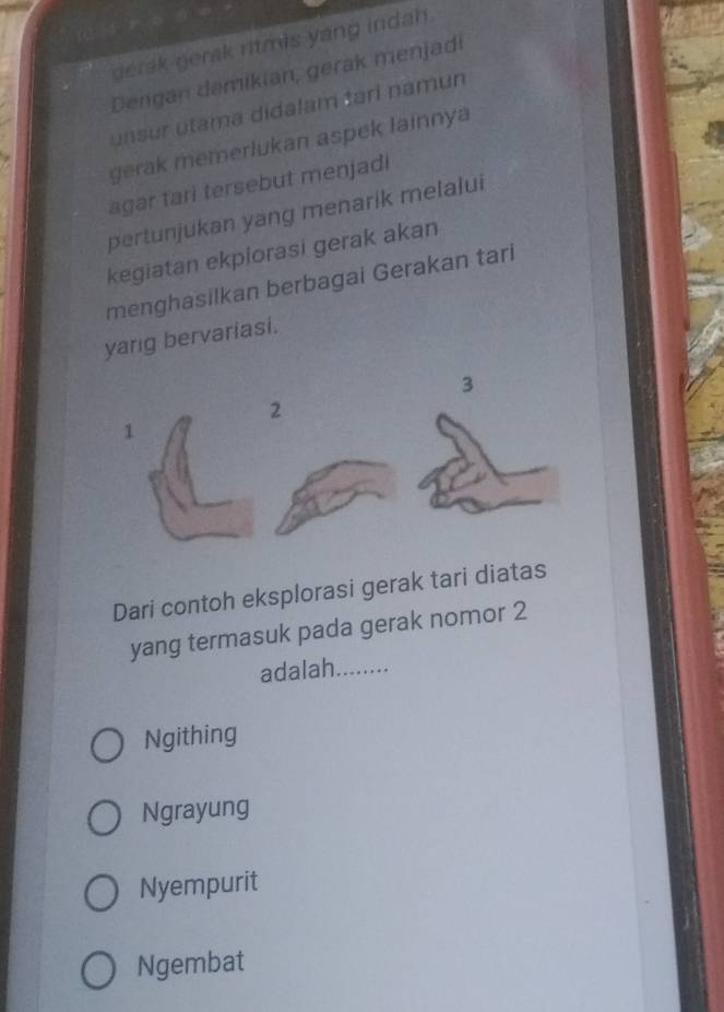 gerak gerak ritmis yang indah.
Dengan damikian, gerak menjadi
unsur utama didalam tari namun
gerak memerlukan aspek lainnya
agar tari tersebut menjadi
pertunjukan yäng menarik melalui
kegiatan ekpiorasi gerak akan
menghasilkan berbagai Gerakan tari
yang bervariasi.
3
Dari contoh eksplorasi gerak tari diatas
yang termasuk pada gerak nomor 2
adalah _........
Ngithing
Ngrayung
Nyempurit
Ngembat