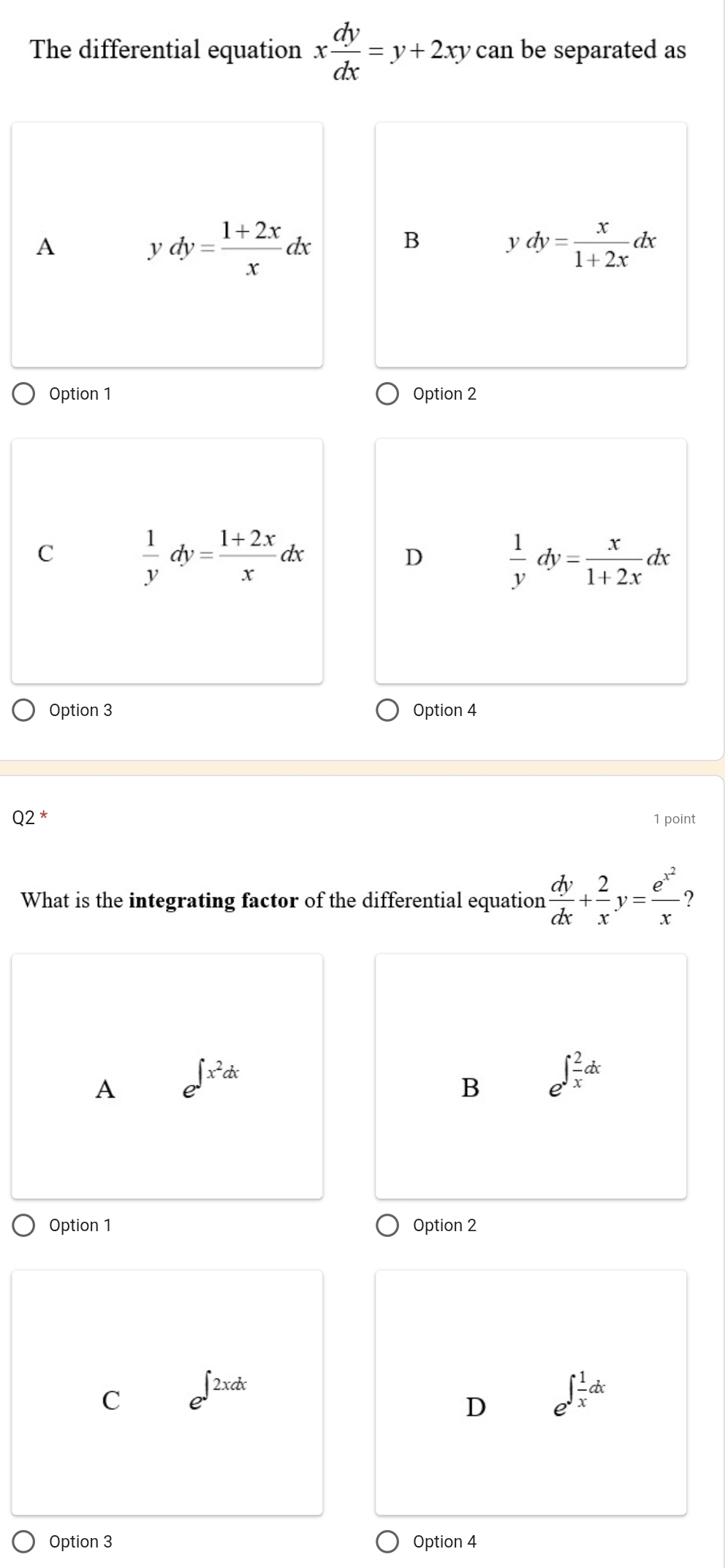 The differential equation x dy/dx =y+2xy can be separated as
A
ydy= (1+2x)/x dx
B ydy= x/1+2x dx
Option 1 Option 2
C
 1/y dy= (1+2x)/x dx
D  1/y dy= x/1+2x dx
Option 3 Option 4
Q2 1 point
What is the integrating factor of the differential equation  dy/dx + 2/x y=frac e^(x^2)x
A e^(∈t x^2)dx
B e^(∈t frac 2)xdx
Option 1 Option 2
∈t 
C
D e^(∈t frac 1)xdx
Option 3 Option 4