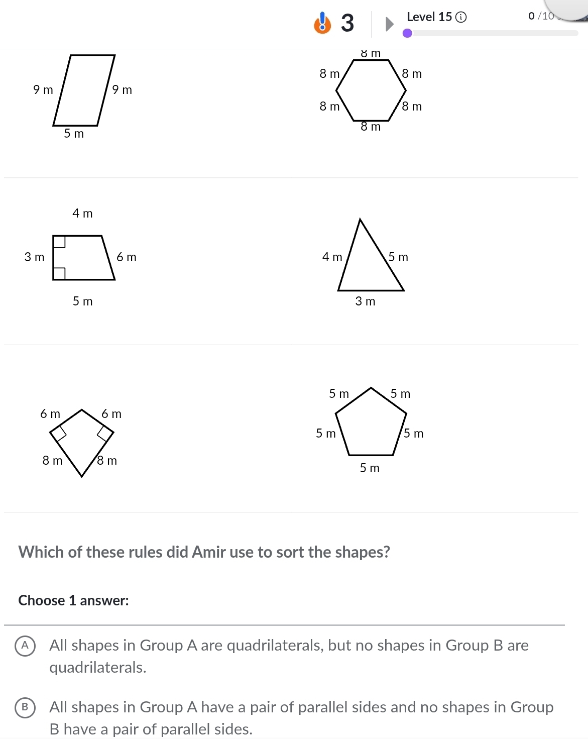 Level 15 0 /10


Which of these rules did Amir use to sort the shapes?
Choose 1 answer:
A All shapes in Group A are quadrilaterals, but no shapes in Group B are
quadrilaterals.
B All shapes in Group A have a pair of parallel sides and no shapes in Group
B have a pair of parallel sides.