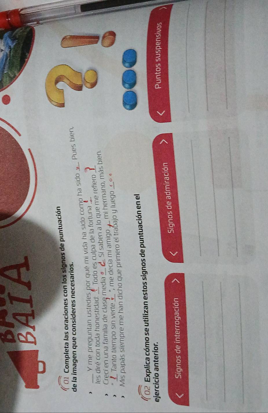 DIx 
BAIA 
01 Completa las oraciones con los signos de puntuación 
de la imagen que consideres necesarios. 
Y me preguntan ustedes por qué mi vida ha sido como ha sido Pues bien, 
les diré con toda honestidad: Todo es culpa de la fortuna 
Crecí en una familia de clase media Sí saben a lo que me refiero 
* Tanto tiempo sin verte _ ", me decía mi amigo mi hermano, más bien. 
Mis papás siempre me han dicho que primero el trabajo y luego __॰ « 
02 Explica cómo se utilizan estos signos de puntuación en el 
ejercicio anterior. Puntos suspensivos 
Signos de admiración 
_ 
Signos de interrogación 
_ 
_ 
_ 
_ 
_ 
_ 
_ 
_