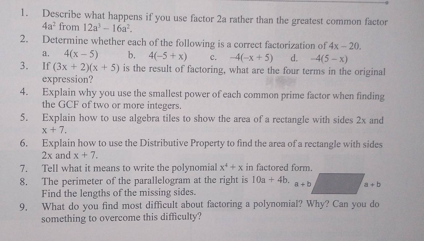 Describe what happens if you use factor 2a rather than the greatest common factor
4a^2 from 12a^3-16a^2.
2. Determine whether each of the following is a correct factorization of 4x-20.
a. 4(x-5) b. 4(-5+x) c. -4(-x+5) d. -4(5-x)
3. If (3x+2)(x+5) is the result of factoring, what are the four terms in the original
expression?
4. Explain why you use the smallest power of each common prime factor when finding
the GCF of two or more integers.
5. Explain how to use algebra tiles to show the area of a rectangle with sides 2x and
x+7.
6. Explain how to use the Distributive Property to find the area of a rectangle with sides
2x and x+7.
7. Tell what it means to write the polynomial x^4+x in factored form.
8. The perimeter of the parallelogram at the right is 10a+4b.
Find the lengths of the missing sides.
9. What do you find most difficult about factoring a polynomial? Why? Can you do
something to overcome this difficulty?