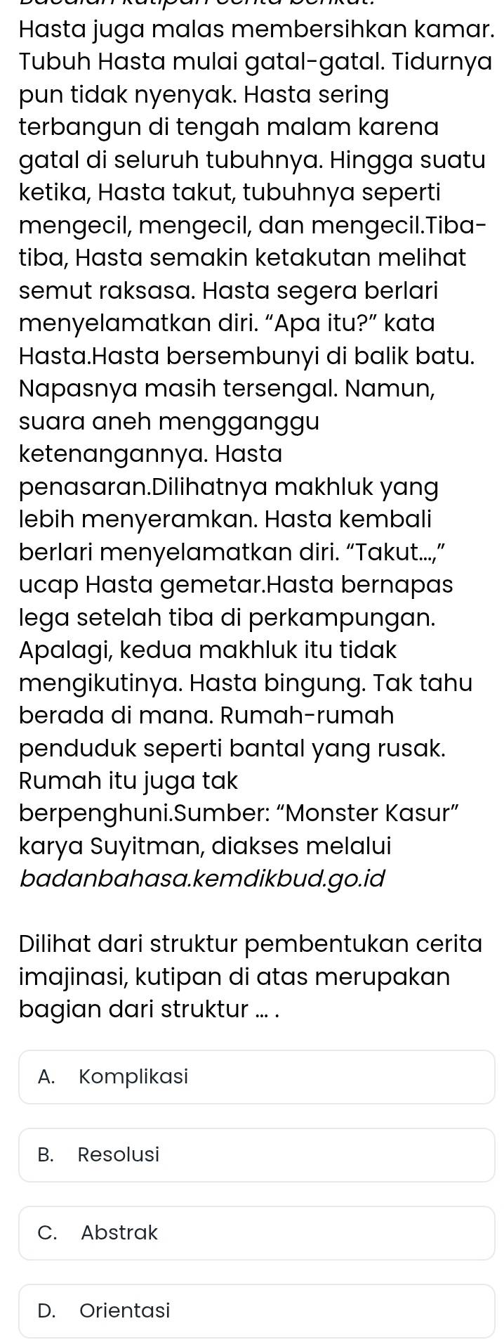 Hasta juga malas membersihkan kamar.
Tubuh Hasta mulai gatal-gatal. Tidurnya
pun tidak nyenyak. Hasta sering
terbangun di tengah malam karena
gatal di seluruh tubuhnya. Hingga suatu
ketika, Hasta takut, tubuhnya seperti
mengecil, mengecil, dan mengecil.Tiba-
tiba, Hasta semakin ketakutan melihat
semut raksasa. Hasta segera berlari
menyelamatkan diri. “Apa itu?” kata
Hasta.Hasta bersembunyi di balik batu.
Napasnya masih tersengal. Namun,
suara aneh mengganggu
ketenangannya. Hasta
penasaran.Dilihatnya makhluk yang
lebih menyeramkan. Hasta kembali
berlari menyelamatkan diri. “Takut...,”
ucap Hasta gemetar.Hasta bernapas
lega setelah tiba di perkampungan.
Apalagi, kedua makhluk itu tidak
mengikutinya. Hasta bingung. Tak tahu
berada di mana. Rumah-rumah
penduduk seperti bantal yang rusak.
Rumah itu juga tak
berpenghuni.Sumber: “Monster Kasur”
karya Suyitman, diakses melalui
badanbahasa.kemdikbud.go.id
Dilihat dari struktur pembentukan cerita
imajinasi, kutipan di atas merupakan
bagian dari struktur ... .
A. Komplikasi
B. Resolusi
C. Abstrak
D. Orientasi