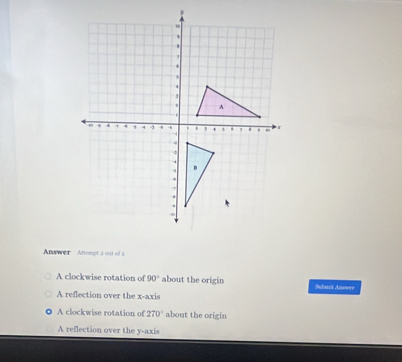 Answer Attempt 2 out of 2
A clockwise rotation of 90° about the origin
Submit Answer
A reflection over the x-axis
A clockwise rotation of 270° about the origin
A reflection over the y-axis