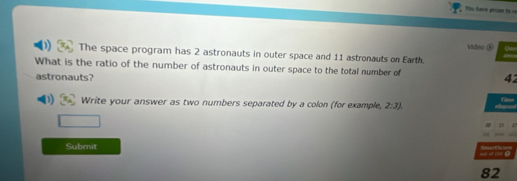 You have prizes to re 
Video é Qu= 
) The space program has 2 astronauts in outer space and 11 astronauts on Earth. 
What is the ratio of the number of astronauts in outer space to the total number of 
astronauts? 42 
Tin 
) Write your answer as two numbers separated by a colon (for example, 2:3). 
Submit Smart Sco 
eut of 120 0
82