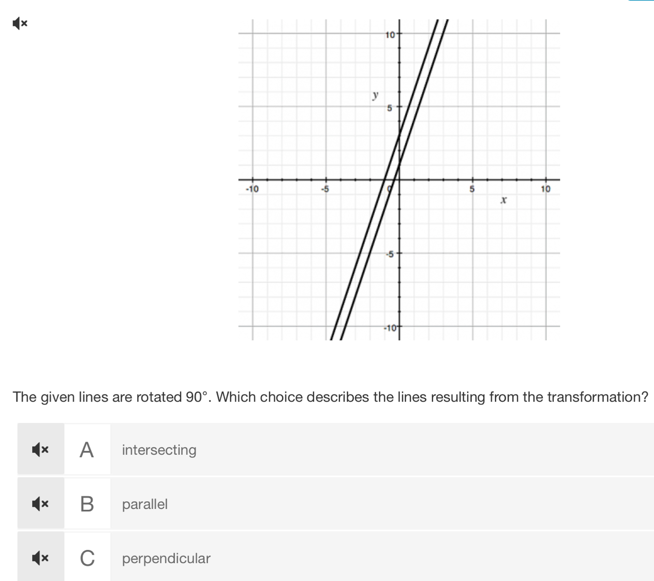 1×
The given lines are rotated 90°. Which choice describes the lines resulting from the transformation?
× A intersecting
x B parallel
× C perpendicular