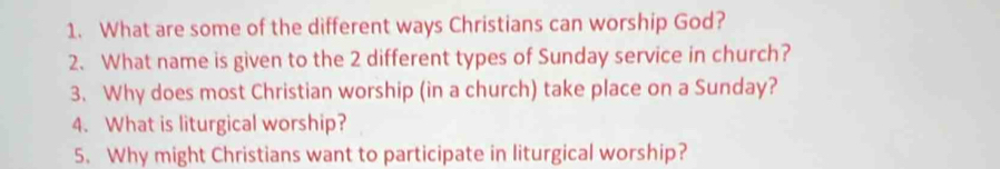 What are some of the different ways Christians can worship God? 
2. What name is given to the 2 different types of Sunday service in church? 
3. Why does most Christian worship (in a church) take place on a Sunday? 
4. What is liturgical worship? 
5. Why might Christians want to participate in liturgical worship?