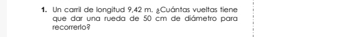 Un carril de longitud 9,42 m. ¿Cuántas vueltas tiene 
que dar una rueda de 50 cm de diámetro para 
recorrerlo ?
