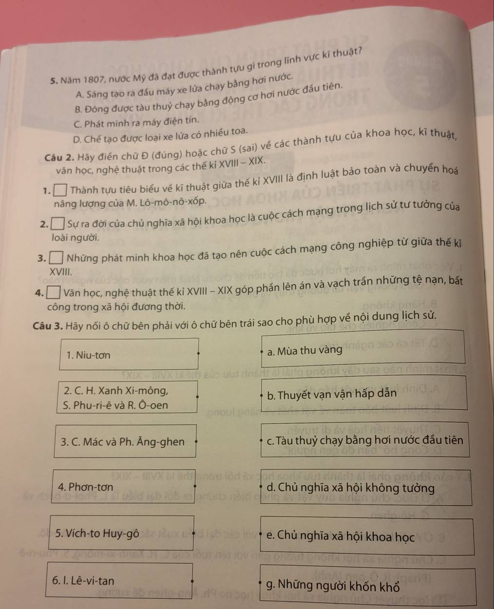 Năm 1807, nước Mỹ đã đạt được thành tựu gì trong lĩnh vực kĩ thuật?
A. Sáng tạo ra đầu máy xe lửa chạy bằng hơi nước.
B. Đóng được tàu thuỷ chạy bằng động cơ hơi nước đầu tiên.
C. Phát minh ra máy điện tín.
D. Chế tạo được loại xe lửa có nhiều toa.
Câu 2. Hãy điển chữ Đ (đúng) hoặc chữ S (sai) về các thành tựu của khoa học, kĩ thuật,
văn học, nghệ thuật trong các thế kỉ XVIII - XIX.
1.  Thành tựu tiêu biểu về kĩ thuật giữa thế kỉ XVIII là định luật bảo toàn và chuyển hoá
năng lượng của M. Lô-mô-nô-xốp.
2. Á Sự ra đời của chủ nghĩa xã hội khoa học là cuộc cách mạng trong lịch sử tư tưởng của
loài người.
3. □ Những phát minh khoa học đã tạo nên cuộc cách mạng công nghiệp từ giữa thế kỉ
XVIII.
4. □  Văn học, nghệ thuật thế kỉ XVIII - XIX góp phần lên án và vạch trấn những tệ nạn, bất
công trong xã hội đương thời.
Câu 3. Hãy nối ô chữ bên phải với ô chữ bên trái sao cho phù hợp về nội dung lịch sử.
1. Niu-tơn a. Mùa thu vàng
2. C. H. Xanh Xi-mông,
b. Thuyết vạn vận hấp dẫn
S. Phu-ri-ê và R. Ô-oen
3. C. Mác và Ph. Ăng-ghen c. Tàu thuỷ chạy bằng hơi nước đầu tiên
4. Phơn-tơn d. Chủ nghĩa xã hội không tưởng
5. Vích-to Huy-gô e. Chủ nghĩa xã hội khoa học
6. I. Lê-vi-tan g. Những người khốn khổ