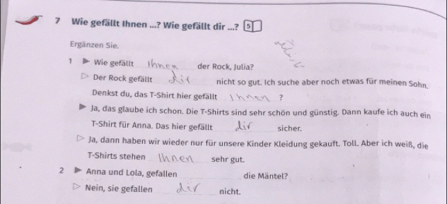 Wie gefällt Ihnen ...? Wie gefällt dir ...? 5 
Ergänzen Sie. 
1 Wie gefällt _der Rock, Julia? 
Der Rock gefällt_ nicht so gut. Ich suche aber noch etwas für meinen Sohn. 
Denkst du, das T-Shirt hier gefällt _？ 
Ja, das glaube ich schon. Die T-Shirts sind sehr schön und günstig. Dann kaufe ich auch ein 
T-Shirt für Anna. Das hier gefällt_ sicher. 
Ja, dann haben wir wieder nur für unsere Kinder Kleidung gekauft. Toll. Aber ich weiß, die 
T-Shirts stehen _sehr gut. 
2 Anna und Lola, gefallen_ die Mäntel? 
Nein, sie gefallen _nicht.