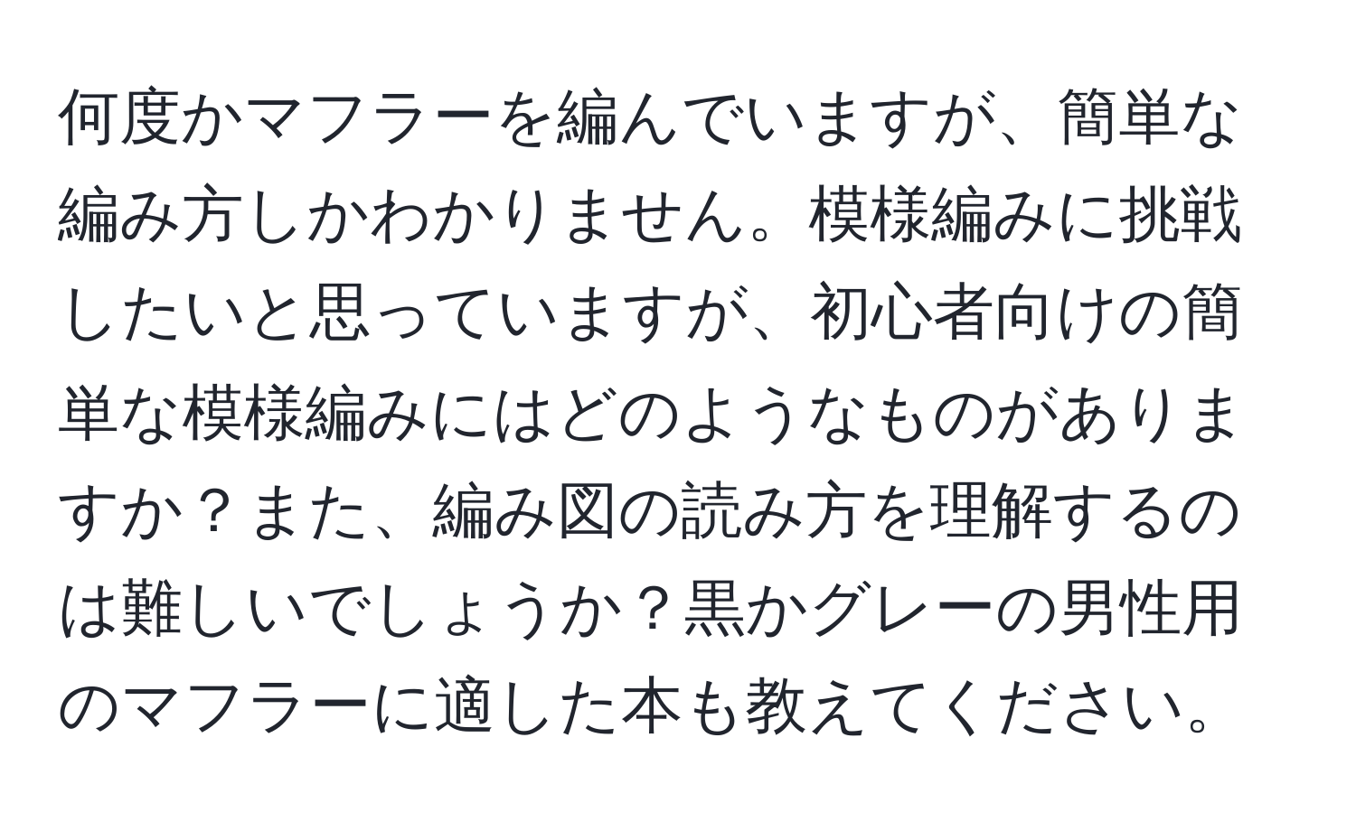 何度かマフラーを編んでいますが、簡単な編み方しかわかりません。模様編みに挑戦したいと思っていますが、初心者向けの簡単な模様編みにはどのようなものがありますか？また、編み図の読み方を理解するのは難しいでしょうか？黒かグレーの男性用のマフラーに適した本も教えてください。