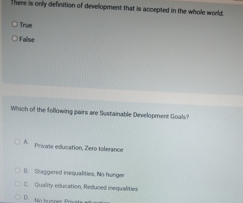 There is only definition of development that is accepted in the whole world.
True
False
Which of the following pairs are Sustainable Development Goals?
A. Private education, Zero tolerance
B. Staggered inequalities, No hunger
C. Quality education, Reduced inequalities
D. No hunger Private