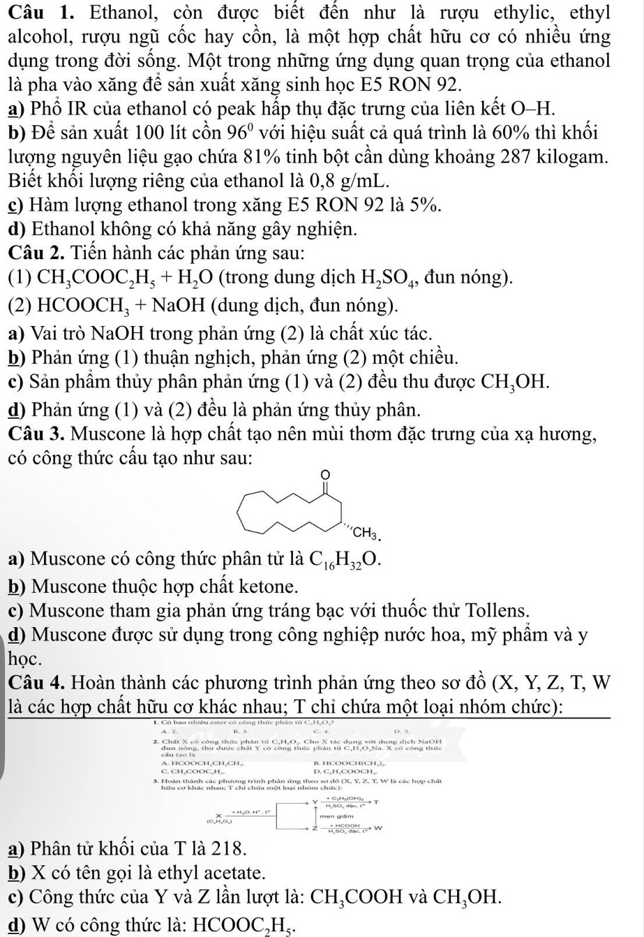 Ethanol, còn được biết đến như là rượu ethylic, ethyl
alcohol, rượu ngũ cốc hay cồn, là một hợp chất hữu cơ có nhiều ứng
dụng trong đời sống. Một trong những ứng dụng quan trọng của ethanol
là pha vào xăng để sản xuất xăng sinh học E5 RON 92.
a) Phổ IR của ethanol có peak hấp thụ đặc trưng của liên kết O-H.
b) Để sản xuất 100 lít cồn 96° với hiệu suất cả quá trình là 60% thì khối
lượng nguyên liệu gạo chứa 81% tinh bột cần dùng khoảng 287 kilogam.
Biết khối lượng riêng của ethanol là 0,8 g/mL.
c) Hàm lượng ethanol trong xăng E5 RON 92 là 5%.
d) Ethanol không có khả năng gây nghiện.
Câu 2. Tiến hành các phản ứng sau:
(1) CH_3COOC_2H_5+H_2O (trong dung dịch H_2SO_4 , đun nóng).
(2) HCOOCH_3+NaOH (dung dịch, đun nóng).
a) Vai trò NaOH trong phản ứng (2) là chất xúc tác.
b) Phản ứng (1) thuận nghịch, phản ứng (2) một chiều.
c) Sản phẩm thủy phân phản ứng (1) và (2) đều thu được CH H₃OH.
d) Phản ứng (1) và (2) đều là phản ứng thủy phân.
Câu 3. Muscone là hợp chất tạo nên mùi thơm đặc trưng của xạ hương,
có công thức cấu tạo như sau:
a) Muscone có công thức phân tử là C_16H_32O.
b) Muscone thuộc hợp chất ketone.
c) Muscone tham gia phản ứng tráng bạc với thuốc thử Tollens.
d) Muscone được sử dụng trong công nghiệp nước hoa, mỹ phầm và y
học.
Câu 4. Hoàn thành các phương trình phản ứng theo sơ đồ (X, Y, Z, T, W
là các hợp chất hữu cơ khác nhau; T chỉ chứa một loại nhóm chức):
ester có công thức phân từ C,H,O,
2. Chất X có công thức phân tử C,H₂Oạ. Cho X tác dụng với dung dịch NaOH
C. CH,COOC,H,. D. C,H,COOCH,.
3. Hoàn thành các phương trình phản ứng theo sơ đồ (X, Y, Z, T, W là các hợp chất
* ão 20m
men giám
a) Phân tử khối của T là 218.
b) X có tên gọi là ethyl acetate.
c) Công thức của Y và Z lần lượt là: CH_3COOH và CH_3OH.
d) W có công thức là: HCOOC₃H₃.