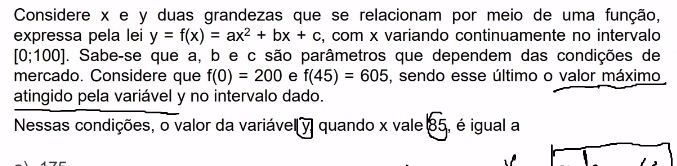 Considere x e y duas grandezas que se relacionam por meio de uma função, 
expressa pela lei y=f(x)=ax^2+bx+c , com x variando continuamente no intervalo
[0;100]. Sabe-se que a, b e c são parâmetros que dependem das condições de 
mercado. Considere que f(0)=200 e f(45)=605 , sendo esse último o valor máximo 
atingido pela variável y no intervalo dado. 
Nessas condições, o valor da variável y quando x vale 85, é igual a