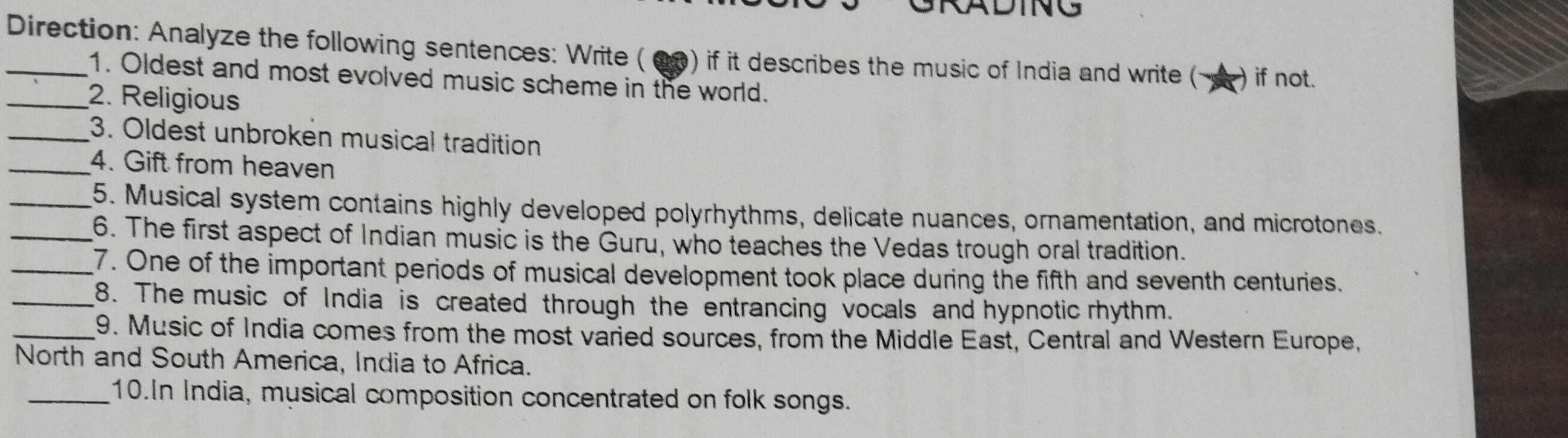 DING 
_Direction: Analyze the following sentences: Write ( 00) if it describes the music of India and write ( ) if not. 
1. Oldest and most evolved music scheme in the world. 
_2. Religious 
_3. Oldest unbroken musical tradition 
_4. Gift from heaven 
_5. Musical system contains highly developed polyrhythms, delicate nuances, ornamentation, and microtones. 
_6. The first aspect of Indian music is the Guru, who teaches the Vedas trough oral tradition. 
_7. One of the important periods of musical development took place during the fifth and seventh centuries. 
_8. The music of India is created through the entrancing vocals and hypnotic rhythm. 
_9. Music of India comes from the most varied sources, from the Middle East, Central and Western Europe, 
North and South America, India to Africa. 
_10.In India, musical composition concentrated on folk songs.