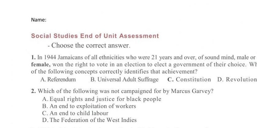 Name:
Social Studies End of Unit Assessment
- Choose the correct answer.
1. In 1944 Jamaicans of all ethnicities who were 21 years and over, of sound mind, male or
female, won the right to vote in an election to elect a government of their choice. Wh
of the following concepts correctly identifies that achievement?
A. Referendum B. Universal Adult Suffrage C. Constitution D. Revolution
2. Which of the following was not campaigned for by Marcus Garvey?
A. Equal rights and justice for black people
B. An end to exploitation of workers
C. An end to child labour
D. The Federation of the West Indies