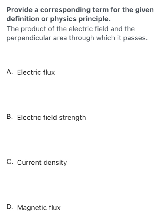 Provide a corresponding term for the given
definition or physics principle.
The product of the electric field and the
perpendicular area through which it passes.
A. Electric flux
B. Electric field strength
C. Current density
D. Magnetic flux