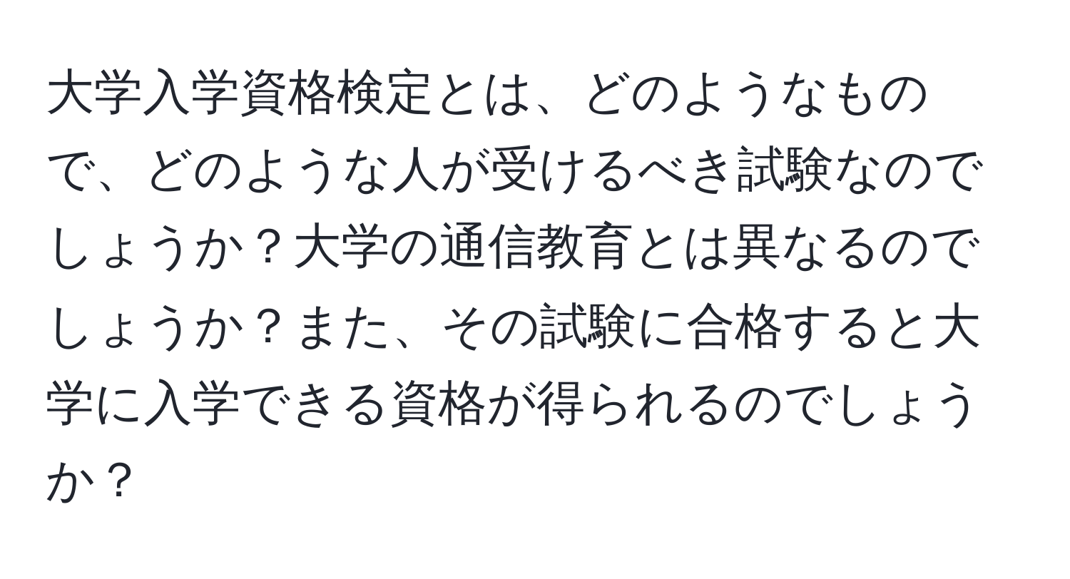 大学入学資格検定とは、どのようなもので、どのような人が受けるべき試験なのでしょうか？大学の通信教育とは異なるのでしょうか？また、その試験に合格すると大学に入学できる資格が得られるのでしょうか？