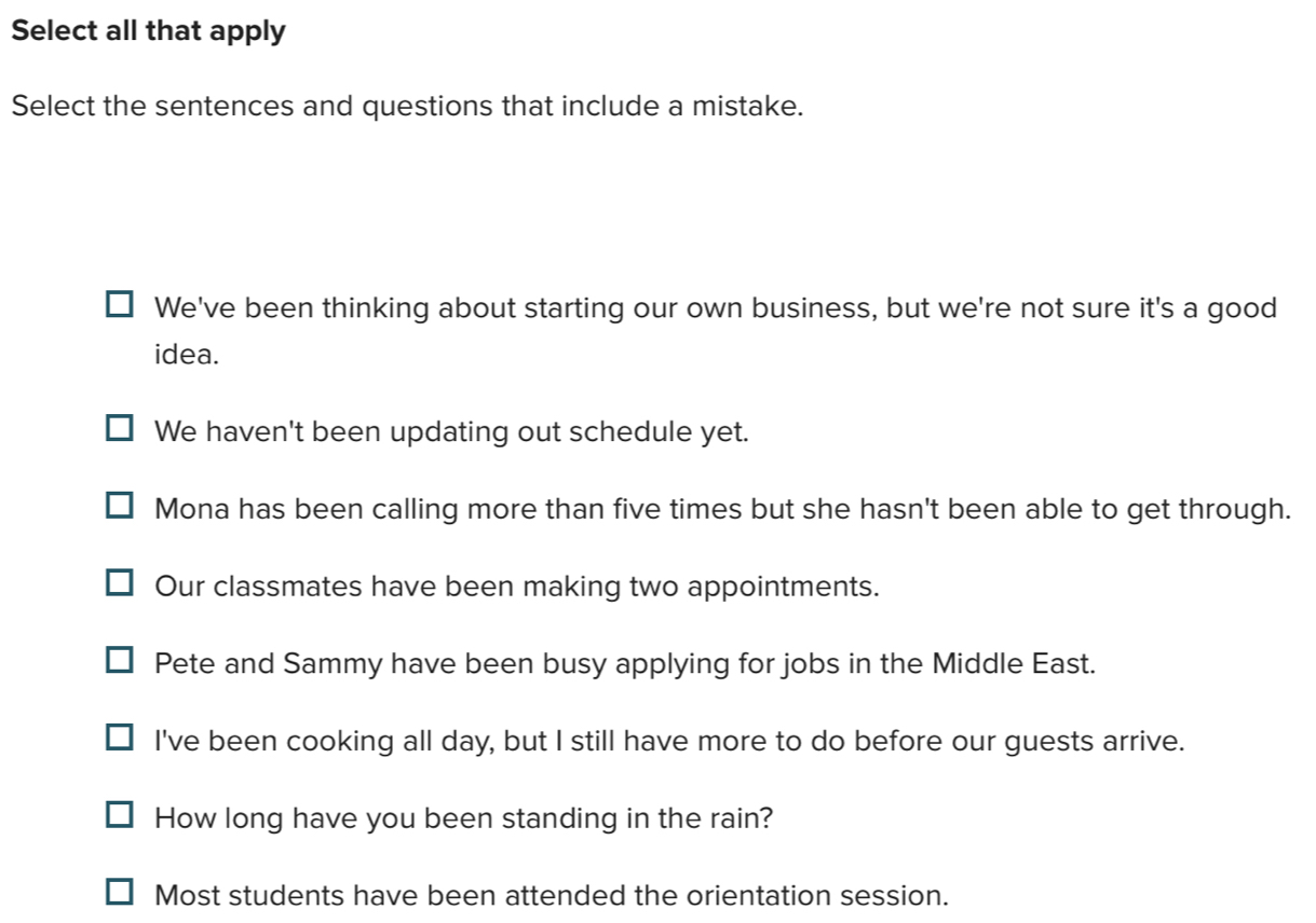 Select all that apply
Select the sentences and questions that include a mistake.
We've been thinking about starting our own business, but we're not sure it's a good
idea.
We haven't been updating out schedule yet.
Mona has been calling more than five times but she hasn't been able to get through.
Our classmates have been making two appointments.
Pete and Sammy have been busy applying for jobs in the Middle East.
I've been cooking all day, but I still have more to do before our guests arrive.
How long have you been standing in the rain?
Most students have been attended the orientation session.