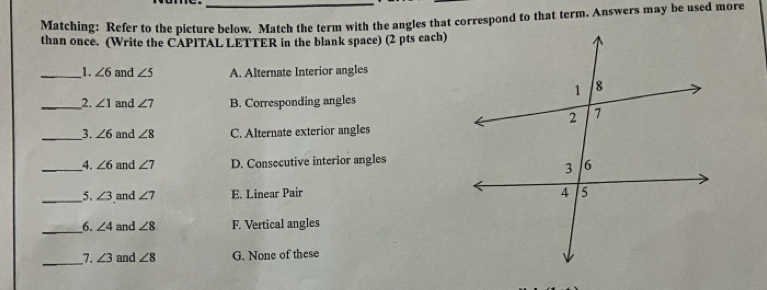 Matching: Refer to the picture below. Match the term with the angles that correspond to that term. Answers may be used more
than once. (Write the CAPITAL LETTER in the blank space) (2 pts each)
__1. ∠ 6 and ∠ 5 A. Alternate Interior angles
__2. ∠ 1 and ∠ 7 B. Corresponding angles
__3. ∠ 6 and ∠ 8 C. Alternate exterior angles
__4. ∠ 6 and ∠ 7 D. Consecutive interior angles
__5, ∠ 3 and ∠ 7 E. Linear Pair 
__6. ∠ 4 and ∠ 8 F. Vertical angles
_7. ∠ 3 and ∠ 8 G. None of these