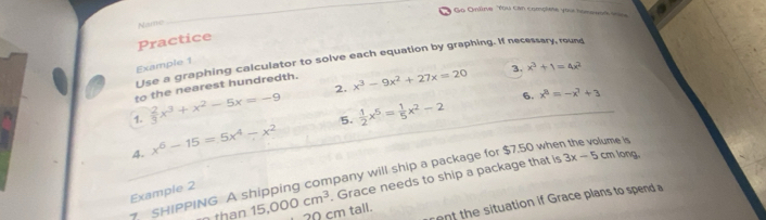 Go Onlne You can complete you homework soe 
Name 
_ 
Practice 
Use a graphing calculator to solve each equation by graphing. If necessary, round 
Example 1 
to the nearest hundredth. 
2. 
1.  2/3 x^3+x^2-5x=-9 x^3-9x^2+27x=20
3. x^3+1=4x^2
5.  1/2 x^5= 1/5 x^2-2 6. x^8=-x^7+3 _ 
4. x^6-15=5x^4-x^2
SHIPPING A shipping company will ship a package for $7.50 when the volume is 
. Grace needs to ship a package that is 3x-5 cm long. 
Example 2 
ent the situation if Grace plans to spend a 
than 15,000cm^3 ? 0 cm tall.