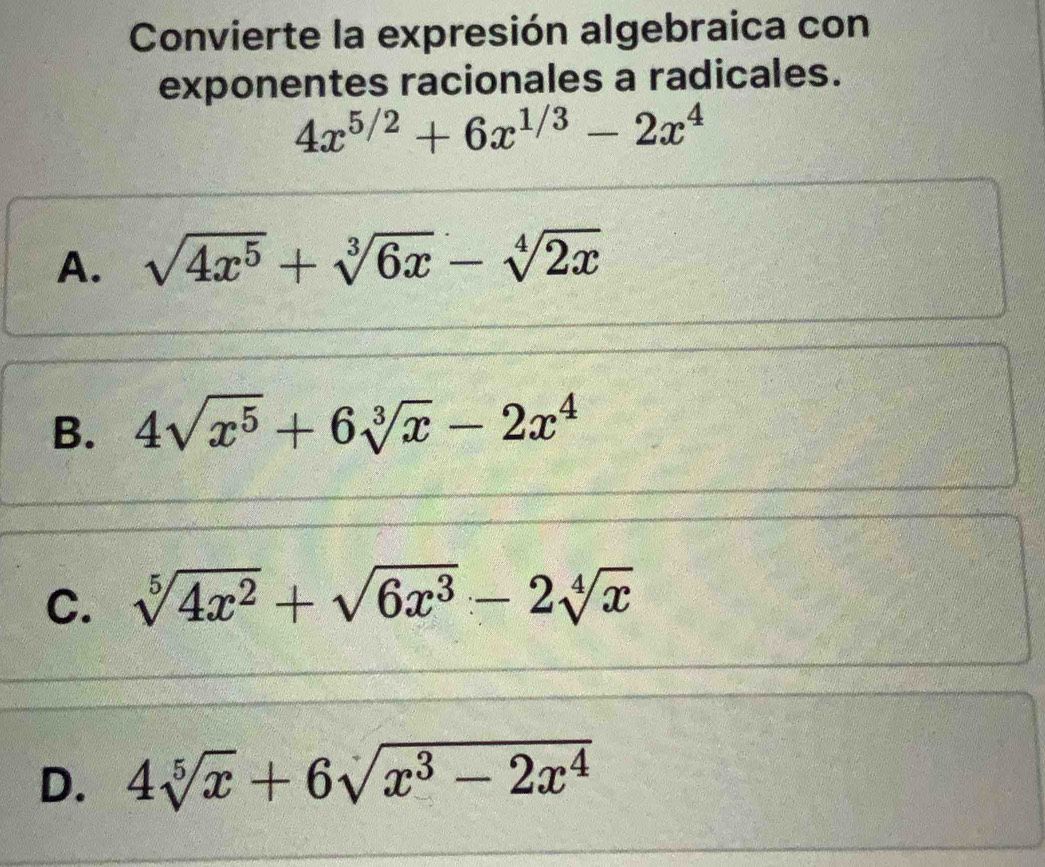 Convierte la expresión algebraica con
exponentes racionales a radicales.
4x^(5/2)+6x^(1/3)-2x^4
A. sqrt(4x^5)+sqrt[3](6x)-sqrt[4](2x)
B. 4sqrt(x^5)+6sqrt[3](x)-2x^4
C. sqrt[5](4x^2)+sqrt(6x^3)-2sqrt[4](x)
D. 4sqrt[5](x)+6sqrt(x^3-2x^4)