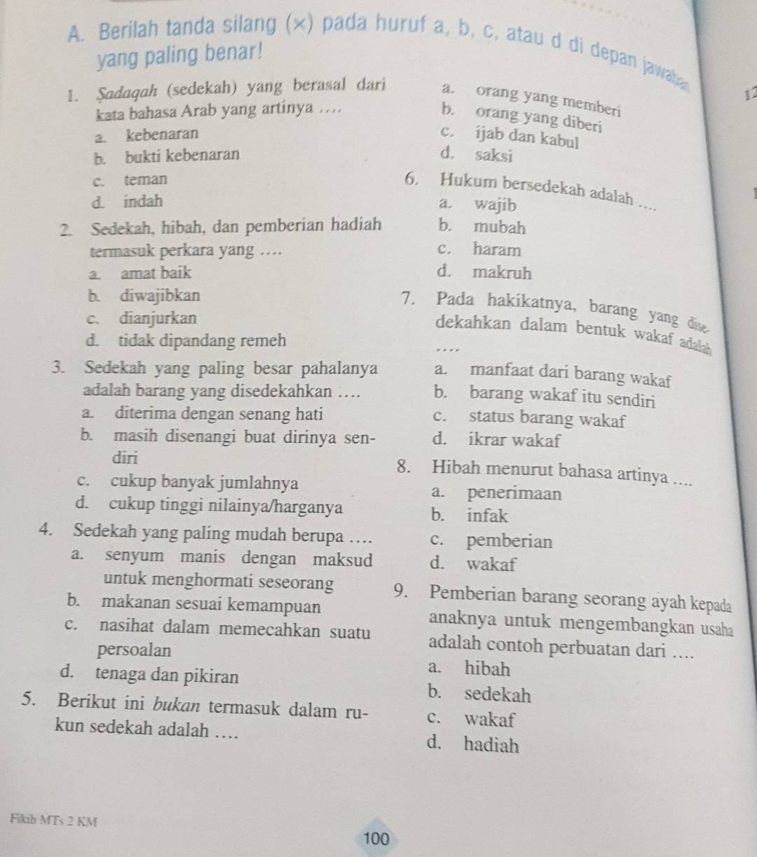 Berilah tanda silang (×) pada huruf a, b, c, atau d di depan jawaba
yang paling benar!
1. Sadaqah (sedekah) yang berasal dari a  orang yang memberi
kata bahasa Arab yang artinya … 12
b. orang yang diberi
a. kebenaran c. ijab dan kabul
b. bukti kebenaran d. saksi
c. teman
6. Hukum bersedekah adalah ....
d. indah a. wajib
2. Sedekah, hibah, dan pemberian hadiah b. mubah
termasuk perkara yang …. c. haram
a. amat baik d. makruh
b. diwajibkan
7. Pada hakikatnya, barang yang dise
c. dianjurkan
dekahkan dalam bentuk wakaf adalah
d. tidak dipandang remeh
…
3. Sedekah yang paling besar pahalanya a. manfaat dari barang wakaf
adalah barang yang disedekahkan … b. barang wakaf itu sendiri
a. diterima dengan senang hati
c. status barang wakaf
b. masih disenangi buat dirinya sen- d. ikrar wakaf
diri
8. Hibah menurut bahasa artinya ....
c. cukup banyak jumlahnya a. penerimaan
d. cukup tinggi nilainya/harganya b. infak
4. Sedekah yang paling mudah berupa … c. pemberian
a. senyum manis dengan maksud d. wakaf
untuk menghormati seseorang 9. Pemberian barang seorang ayah kepada
b. makanan sesuai kemampuan anaknya untuk mengembangkan usaha
c. nasihat dalam memecahkan suatu adalah contoh perbuatan dari ....
persoalan
a. hibah
d. tenaga dan pikiran b. sedekah
5. Berikut ini bukan termasuk dalam ru- c. wakaf
kun sedekah adalah … d. hadiah
Fikih MTs 2 KM
100