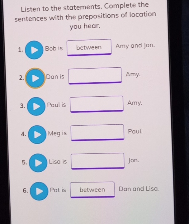 Listen to the statements. Complete the 
sentences with the prepositions of location 
you hear. 
1. Bob is between Amy and Jon. 
2. Dan is 
Amy. 
3. Paul is Amy. 
4. Meg is Paul. 
5. Lisa is Jon. 
6. Pat is between Dan and Lisa.