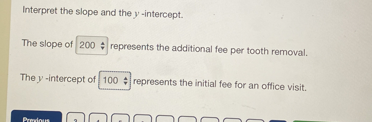 Interpret the slope and the y -intercept. 
The slope of 200; represents the additional fee per tooth removal. 
The y -intercept of 100 represents the initial fee for an office visit. 
Previous