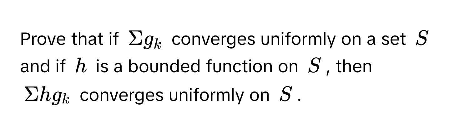 Prove that if $Sigma g_k$ converges uniformly on a set $S$ and if $h$ is a bounded function on $S$, then 

$Sigma h g_k$ converges uniformly on $S$.