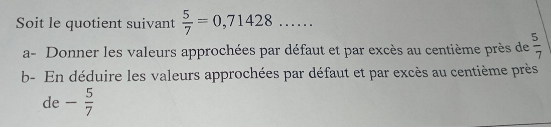 Soit le quotient suivant  5/7 =0,71428 _ .... 
a- Donner les valeurs approchées par défaut et par excès au centième près de  5/7 
b- En déduire les valeurs approchées par défaut et par excès au centième près 
de - 5/7 