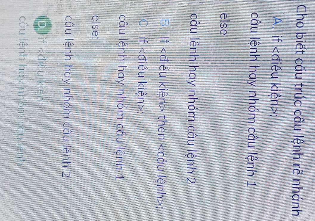 Cho biết cấu trúc câu lệnh rẽ nhánh
A. if :
câu lệnh hay nhóm câu lệnh 1
else
câu lệnh hay nhóm câu lệnh 2
B. If then ;
C. if :
câu lệnh hay nhóm câu lệnh 1
else:
câu lệnh hay nhóm câu lệnh 2
D) if
câu lệnh hay nhóm câu lệnh