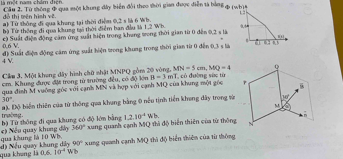 à một nam châm điện.
Câu 2. Từ thông Φ qua một khung dây biến đổi theo thời gian được diễn tả bằng φ (wb)
đồ thị trên hình vẽ.
a) Từ thông đi qua khung tại thời điểm 0,2 s là 6 Wb.
b) Từ thông đi qua khung tại thời điểm ban đầu là 1,2 Wb.
c) Suất điện động cảm ứng suất hiện trong khung trong thời gian từ 0 đến 0,2 s là
0,6 V. 
d) Suất điện động cảm ứng suất hiện trong khung trong thời gian từ 0 đến 0,3 s là
4 V.
Câu 3. Một khung dây hình chữ nhật MNPQ gồm 20 vòng, MN=5cm,MQ=4
cm. Khung được đặt trong từ trường đều, có độ lớn B=3mT , có đường sức từ
qua đinh M vuông góc với cạnh MN và hợp với cạnh MQ của khung một góc
30°.
a). Độ biến thiên của từ thông qua khung bằng 0 nếu tịnh tiến khung dây trong từ
trường. 
b) Từ thông đi qua khung có độ lớn bằng 1,2.10^(-4)Wb.
c) Nếu quay khung dây 360° xung quanh cạnh MQ thì độ biến thiên của từ thông
qua khung là 10 Wb.
d) Nếu quay khung dây 90° xung quanh cạnh MQ thì độ biến thiên của từ thông
qua khung là 0,6.10^(-4)W V