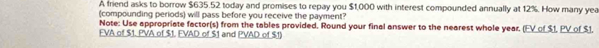 A friend asks to borrow $635.52 today and promises to repay you $1,000 with interest compounded annually at 12%. How many yea 
(compounding periods) will pass before you receive the payment? 
Note: Use appropriate factor(s) from the tables provided. Round your final answer to the nearest whole year. (FV of $1, PV of $1, 
FVA of $1. PVA of $1. FVAD of $1 and PVAD of $1)