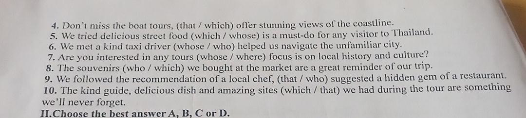 Don’t miss the boat tours, (that / which) offer stunning views of the coastline. 
5. We tried delicious street food (which / whose) is a must-do for any visitor to Thailand. 
6. We met a kind taxi driver (whose / who) helped us navigate the unfamiliar city. 
7. Are you interested in any tours (whose / where) focus is on local history and culture? 
8. The souvenirs (who / which) we bought at the market are a great reminder of our trip. 
9. We followed the recommendation of a local chef, (that / who) suggested a hidden gem of a restaurant. 
10. The kind guide, delicious dish and amazing sites (which / that) we had during the tour are something 
we’ll never forget. 
II.Choose the best answer A, B, C or D.