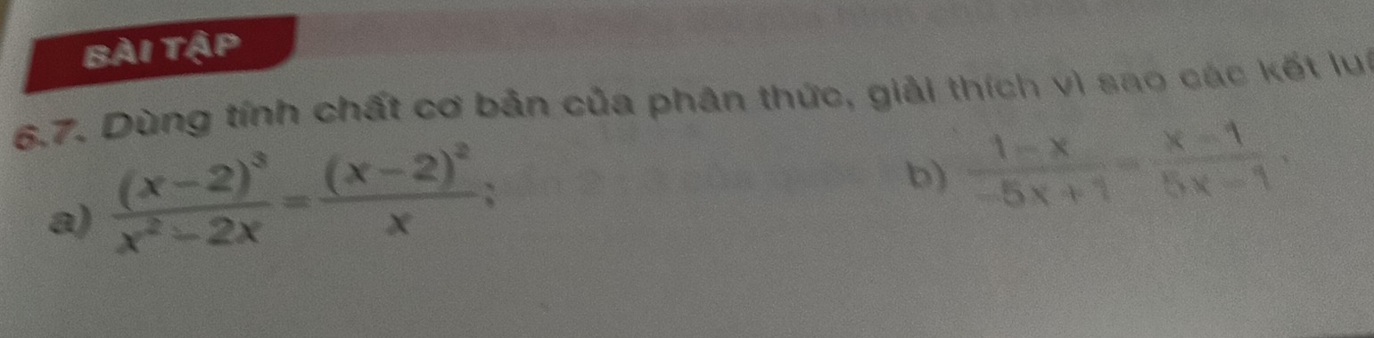 Bài tập 
6.7. Dùng tính chất cơ bản của phân thức, giải thích vì sao các kết lụi 
a) frac (x-2)^3x^2-2x=frac (x-2)^2x
b)  (1-x)/-5x+1 = (x-1)/5x-1 ,