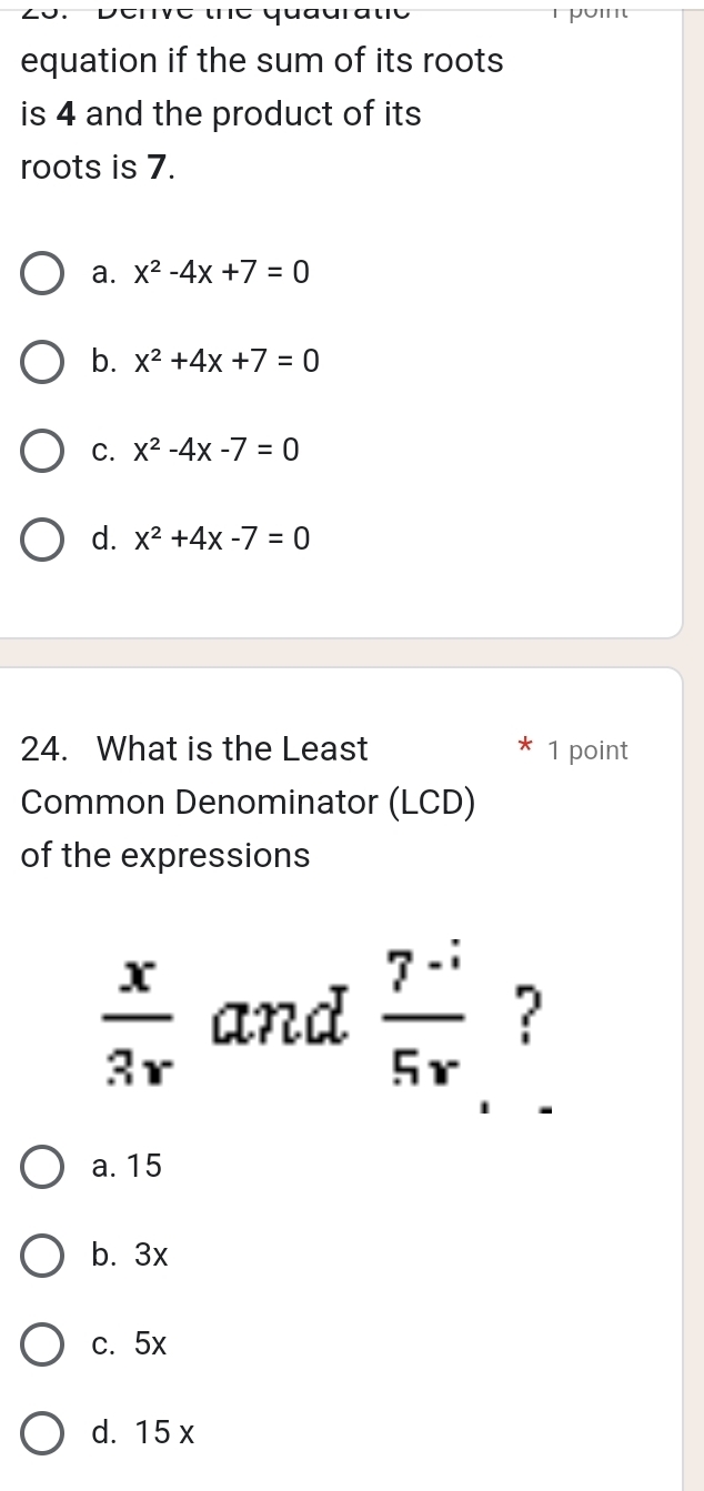 quaura te 
equation if the sum of its roots
is 4 and the product of its
roots is 7.
a. x^2-4x+7=0
b. x^2+4x+7=0
C. x^2-4x-7=0
d. x^2+4x-7=0
24. What is the Least 1 point
Common Denominator (LCD)
of the expressions
 x/3r  and  (7^(-i))/5^r  ?
a. 15
b. 3x
c. 5x
d. 15 x