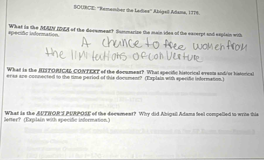 SOURCE: “Remember the Ladies” Abigail Adams, 1776. 
What is the MAIN IDEA of the document? Summarize the main idea of the excerpt and explain with 
specific information. 
What is the HISTORICAL CONTEXT of the document? What specific historical events and/or historical 
eras are connected to the time period of this document? (Explain with specific information.) 
What is the AUTHOR'S PURPOSE of the document? Why did Abigail Adams feel compelled to write this 
letter? (Explain with specific information.)