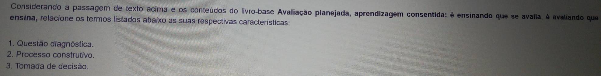 Considerando a passagem de texto acima e os conteúdos do livro-base Avaliação planejada, aprendizagem consentida: é ensinando que se avalia, é avaliando que 
ensina, relacione os termos listados abaixo as suas respectivas características: 
1. Questão diagnóstica. 
2. Processo construtivo. 
3. Tomada de decisão.