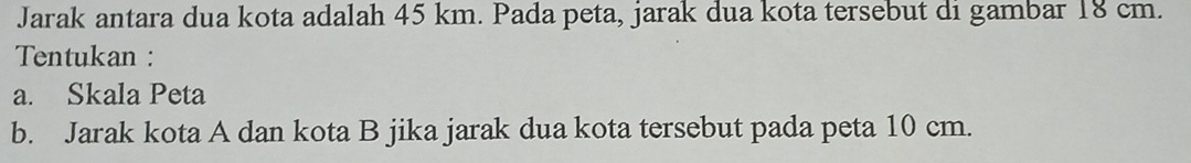 Jarak antara dua kota adalah 45 km. Pada peta, jarak dua kota tersebut di gambar 18 cm. 
Tentukan : 
a. Skala Peta 
b. Jarak kota A dan kota B jika jarak dua kota tersebut pada peta 10 cm.