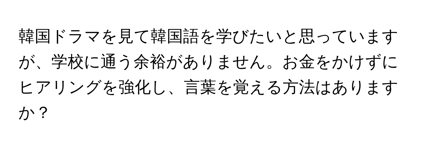 韓国ドラマを見て韓国語を学びたいと思っていますが、学校に通う余裕がありません。お金をかけずにヒアリングを強化し、言葉を覚える方法はありますか？