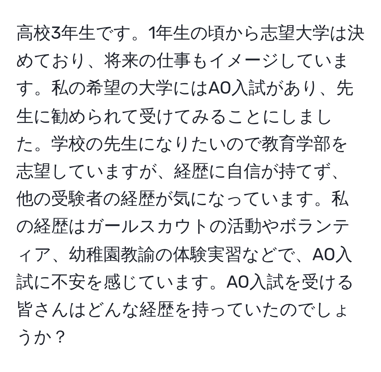 高校3年生です。1年生の頃から志望大学は決めており、将来の仕事もイメージしています。私の希望の大学にはAO入試があり、先生に勧められて受けてみることにしました。学校の先生になりたいので教育学部を志望していますが、経歴に自信が持てず、他の受験者の経歴が気になっています。私の経歴はガールスカウトの活動やボランティア、幼稚園教諭の体験実習などで、AO入試に不安を感じています。AO入試を受ける皆さんはどんな経歴を持っていたのでしょうか？