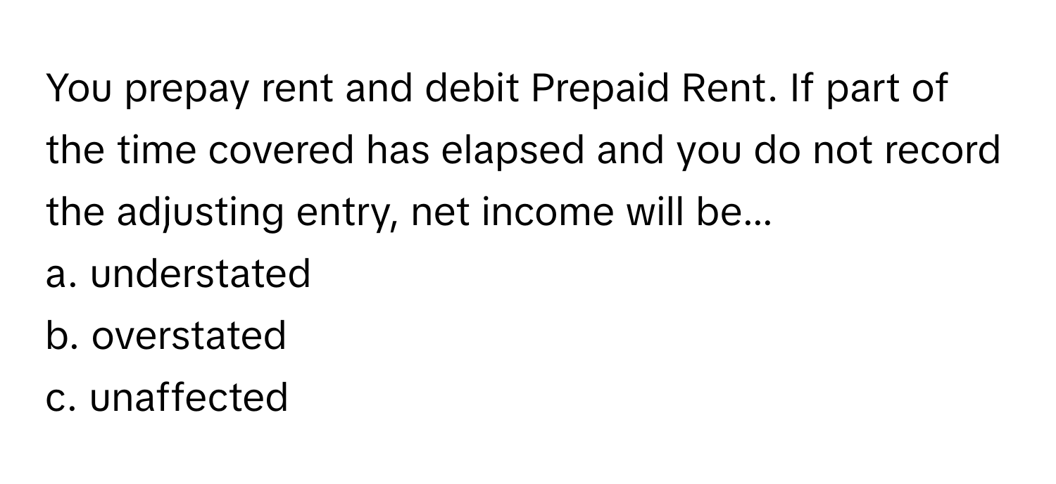 You prepay rent and debit Prepaid Rent. If part of the time covered has elapsed and you do not record the adjusting entry, net income will be...

a. understated
b. overstated
c. unaffected