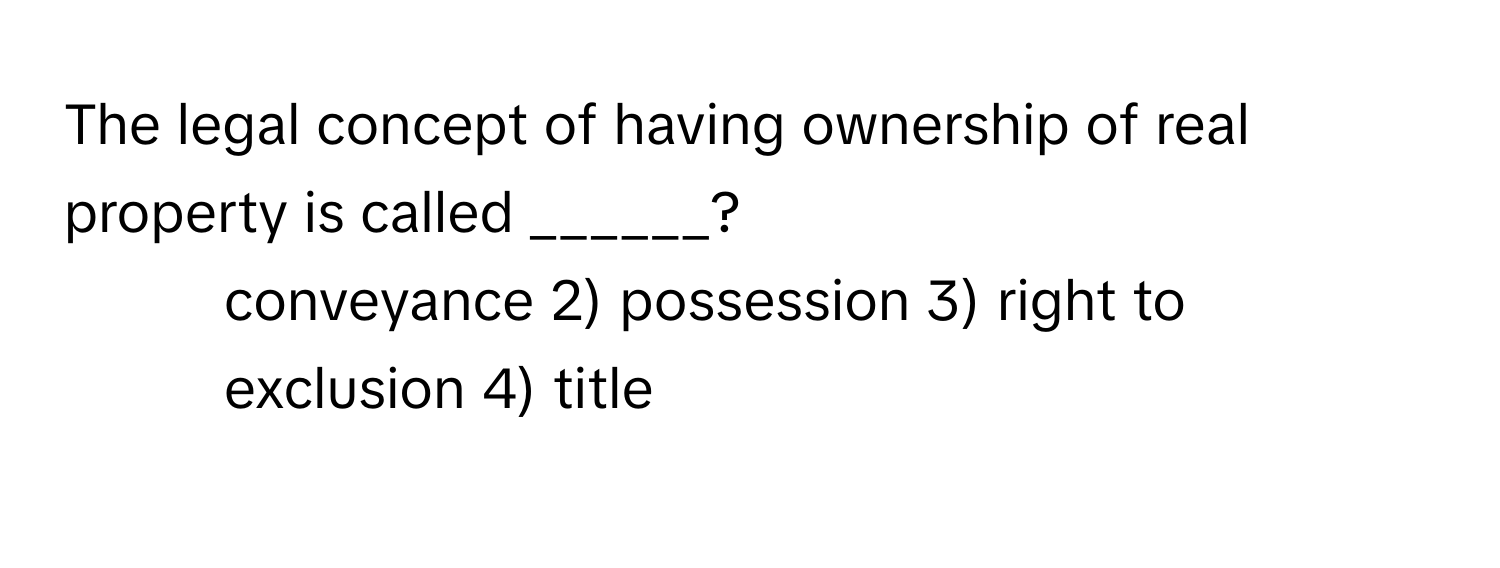 The legal concept of having ownership of real property is called ______?

1) conveyance 2) possession 3) right to exclusion 4) title