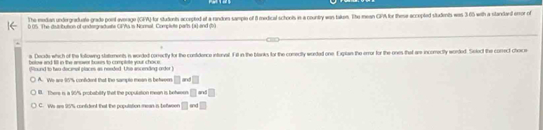 The median undergraduate grade poirl everage (GFA) for students accepted of a random sample of 8 medical schoolts in a country was taken. The mean GPA for these accepted students was 365 with a standard error of
0 05. The distribution of undergraduate GPAs is Nonmal. Complete parts (a) and (b)
a. Decide which of the following statements in worded correctly for the confidence interval. Fil in the blanks for the correctly worded one. Explain the error for the ones that are incorrectly worded. Selecf the correct choice
below and till in the answer boxes to complete your choice.
(Round to two decimal places as needed. Uso ascending order )
A. We are 95'% confident that the sample mean is beween □ and □
B. There is a 95% probability that the population mean is between □ an □
C. Ws are 95% confident that the population mean is between □ ≌ nd□