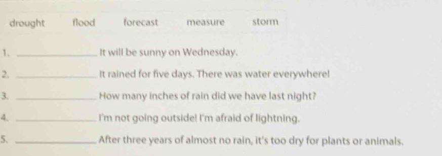 drought flood forecast measure storm
1. _It will be sunny on Wednesday.
2. _It rained for five days. There was water everywhere!
3. _How many inches of rain did we have last night?
4、 _I'm not going outside! I'm afraid of lightning.
5. _After three years of almost no rain, it's too dry for plants or animals.