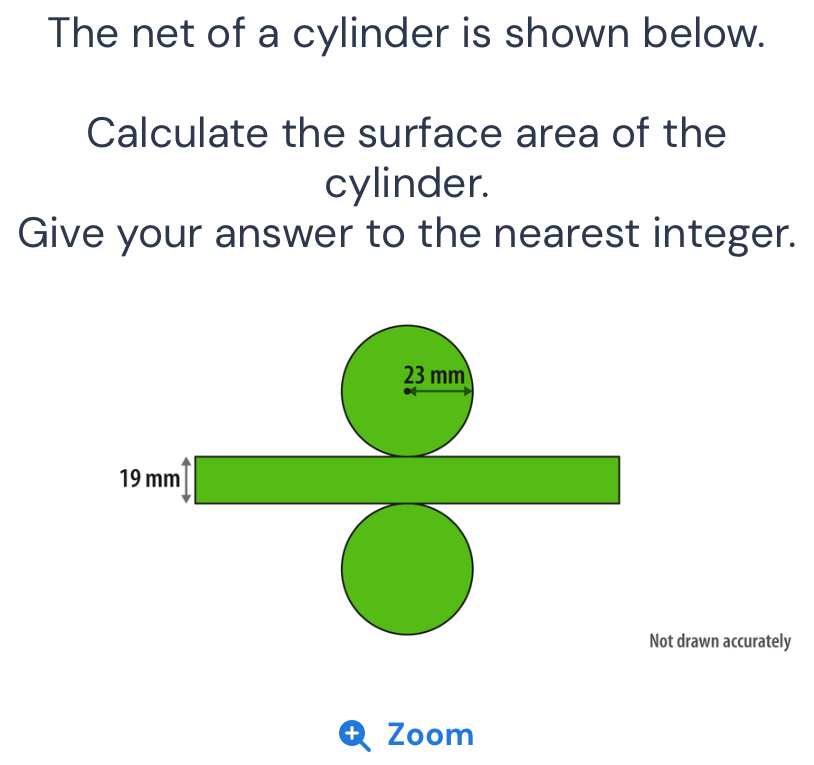 The net of a cylinder is shown below. 
Calculate the surface area of the 
cylinder. 
Give your answer to the nearest integer.
23 mm
19mm^4□
□  
r=(OHN=frac N) 
Not drawn accurately 
Zoom